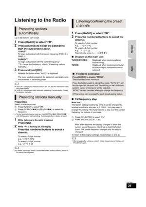Page 29Radio Playback
29
VQT2M13
Radio
Listening to the Radio
Up to 30 stations can be set.
1Press [RADIO] to select “FM”.
2Press [STATUS] to select the position to 
start the auto preset search.
LOWEST:
To begin auto preset with the lowest frequency (FM87.9 or 
FM87.5).
CURRENT:
To begin auto preset with the current frequency.*
* To change the frequency, refer to “Presetting stations 
manually”.
3Press and hold [OK].
Release the button when “AUTO” is displayed.
The tuner starts to preset all the stations it...