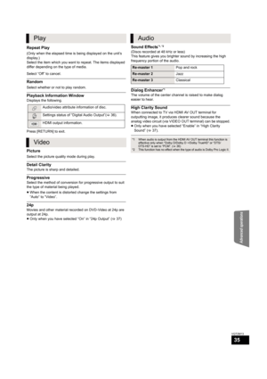Page 35Advanced operations
35
VQT2M13
Repeat Play
(Only when the elapsed time is being displayed on the unit’s 
display.)
Select the item which you want to repeat. The items displayed 
differ depending on the type of media.
Select “Off” to cancel.
Random
Select whether or not to play random.
Playback Information Window
Displays the following.
Press [RETURN] to exit.
Picture
Select the picture quality mode during play.
Detail Clarity
The picture is sharp and detailed.
Progressive
Select the method of conversion...