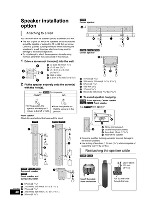 Page 4040
VQT2M13
Optional speaker  settings
Speaker installation 
option
You can attach all of the speakers (except subwoofer) to a wall.
≥The wall or pillar on which the speakers are to be attached 
should be capable of supporting 10 kg (22 lbs) per screw. 
Consult a qualified building contractor when attaching the 
speakers to a wall. Improper attachment may result in 
damage to the wall and speakers.
≥Do not attempt to attach these speakers to walls using 
methods other than those described in this manual....