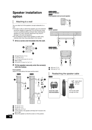 Page 4040
VQT2M13
Optional speaker  settings
Speaker installation 
option
You can attach all of the speakers (except subwoofer) to a 
wall.
≥The wall or pillar on which the speakers are to be attached 
should be capable of supporting 10 k g (22 lbs) per screw. 
Consult a qualified building contractor when attaching the 
speakers to a wall. Improper attachment may result in 
damage to the wall and speakers.
≥ Do not attempt to attach these speakers to walls using 
methods other than those described in this...