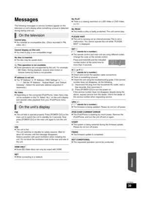 Page 39Reference
39
VQT3M40
Messages
The following messages or service numbers appear on the 
television or unit’s display when something unusual is detected 
during startup and use.
Cannot play.
≥You inserted an incompatible disc. (Discs recorded in PAL 
video, etc.)
Cannot display on this unit.
≥You tried to play a non-compatible image.
No disc is inserted.
≥The disc may be upside down.
$  This operation is not available.
≥ Some operations are unsupported by the unit. For example;
jBD-Video: During playback,...