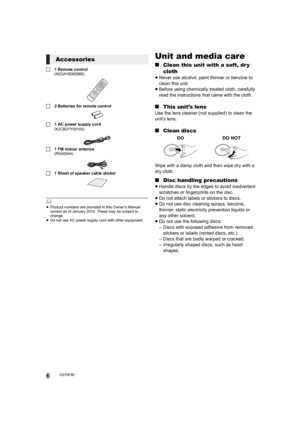 Page 66VQT5F60
∏1 Remote control(N2QAYB000966)
∏2 Batteries for remote control
∏ 1 AC power supply cord
(K2CB2YY00105)
∏1 FM indoor antenna(RSA0044)
∏1 Sheet of speaker cable sticker
	≥Product numbers are provided in this Owner’s Manual 
correct as of January 2014. These may be subject to 
change.
≥ Do not use AC power supply cord with other equipment.
Unit and media care
∫ Clean this unit with a soft, dr y 
cloth
≥Never use alcohol, paint thinner or benzine to 
clean this unit.
≥ Before using chemically...