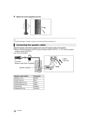 Page 1212VQT3X49
4Tighten the screw (supplied) securely.
	≥To prevent damage or scratches, lay down a soft cloth and perform assembly on it.
Attach the speaker cable sticker (supplied) and connect the speaker cables to the speakers.≥When connecting speakers with the optional wireless system SH-FX71  (> 10), use the supplied 
speaker cables of SH-FX71.
e.g., Surround speaker
Connecting the speaker cables
SURROUNDLch
Push r: White
s: Blue line
Speaker cable sticker (supplied) Connector
Speaker indication
Speaker...