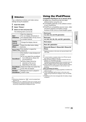 Page 25Playback
25VQT3X49
Play a slideshow of photos and make various 
settings during the playback.
1Insert the media.
2Select “Photos”.
3Select an item and press [G].
The following items can be set.
	≥Still pictures displayed as “ ” cannot be played back 
with this unit.
≥When a music CD, a USB device with music recorded, and an 
iPod/iPhone are inserted/connected to this unit, iPod/iPhone 
has priority to played back as background music.
Using the iPod/iPhone
Compatible iPod/iPhone (as of January...