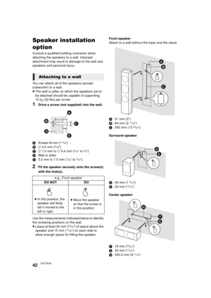 Page 4242VQT3X49
Speaker installation 
option
Consult a qualified building contractor when 
attaching the speakers to a wall. Improper 
attachment may result in damage to the wall and 
speakers and personal injury.
You can attach all of the speakers (except 
subwoofer) to a wall.
≥The wall or pillar on which the speakers are to 
be attached should be capable of supporting 
10 k g (22 lbs) per screw.
1Drive a screw (not supplied) into the wall.
AAt least 30 mm (1 3/16q)
B‰ 4.0 mm (5/32q)
C ‰ 7.0 mm to ‰ 9.4 mm...