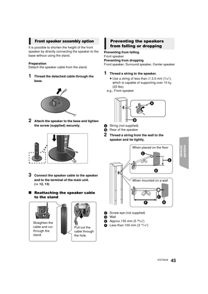 Page 43Advanced 
operations 
43VQT3X49
It is possible to shorten the height of the front 
speaker by directly connec ting the speaker to the 
base without using the stand.
Preparation
Detach the speaker cable from the stand.
1Thread the detached cable through the 
base.
2Attach the speaker to the base and tighten 
the screw (supplied) securely.
3Connect the speaker cable to the speaker 
and to the terminal of the main unit. 
(> 12, 13)
∫ Reattaching the speaker cable 
to the stand
Preventing from falling
Front...