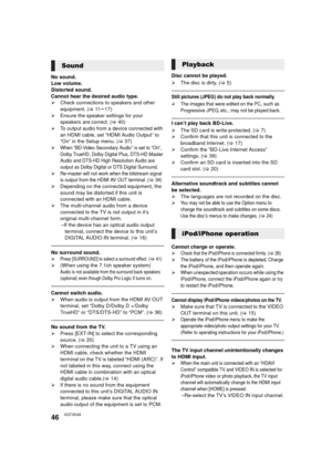 Page 4646VQT3X49
No sound.
Low volume.
Distorted sound.
Cannot hear the desired audio type.
¾Check connections to speakers and other 
equipment. ( >11s17)
¾ Ensure the speaker settings for your 
speakers are correct. ( >40)
¾ To output audio from a device connected with 
an HDMI cable, set “HDMI Audio Output” to 
“On” in the Setup menu. ( >37)
¾
When “BD-Video Secondary Audio” is set to “On”, 
Dolby TrueHD, Dolby Digital Plus, DTS-HD Master 
Audio and DTS-HD High Resolution Audio are 
output as Dolby Digital or...