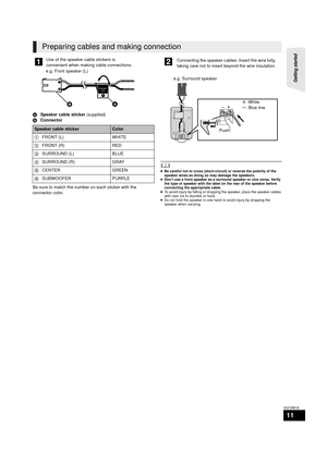 Page 11Getting started 
11
VQT2W18
ASpeaker cable sticker  (supplied)
B Connector
Be sure to match the number on each sticker with the 
connector color.
	≥ Be careful not to cross (short-circuit) or reverse the polarity of the 
speaker wires as doing so may damage the speakers.
≥ Don’t use a front speaker as a surround speaker or vice versa. Verify 
the type of speaker with the label on the rear of the speaker before 
connecting the appropriate cable.
≥ To avoid injury by falling or dropping the speaker, place...