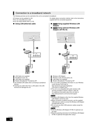 Page 1616
VQT2W18
The following services can be used when this unit is connected to broadband.
≥ Firmware can be updated  (> 20)
≥ You can enjoy BD-Live ( >26)
≥ You can enjoy VIERA CAST ( >33) For details about connection method, refer to the instructions 
supplied with the connected equipment.
Connection to a broadband network
∫
Using LAN (ethernet) cable ∫[BTT750] Using supplied Wireless LAN 
Adaptor
∫
[BTT350]  Using optional Wireless LAN 
Adaptor (DY-WL10)
A LAN Cable (not supplied)
B Broadband router,...