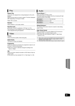 Page 35Advanced operations
35
VQT2W18
Repeat Play
(Only when the elapsed time is being displayed on the unit’s 
display.)
Select the item which you want to repeat. The items displayed 
differ depending on the type of media.
Select “Off” to cancel.
Random
Select whether or not to play random.
Pop-Out Level
[Only when “Full HD” is selected in “3D Type” (>37).]
Pop-up position for the Playback menu or message screen etc. 
can be adjusted during 3D playback.
Picture
Select the picture quality mode during play....