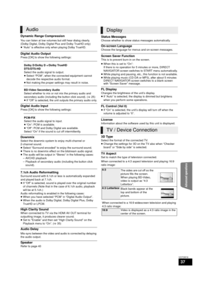 Page 37Advanced operations
37
VQT2W18
Dynamic Range Compression
You can listen at low volumes but still hear dialog clearly.
(Dolby Digital, Dolby Digital Plus and Dolby TrueHD only)
≥“Auto” is effective only when playing Dolby TrueHD.
Digital Audio Output
Press [OK] to show the following settings:
Digital Audio Input
Press [OK] to show the following settings:
Downmix
Select the downmix system to enjoy multi-channel or 
2-channel sound.
≥Select “Surround encoded” to enjoy the surround sound.
≥ There is no...