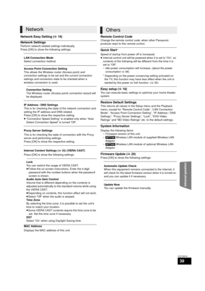 Page 39Advanced operations
39
VQT2W18
Network Easy Setting (>19)
Network Settings
Perform network-related settings individually.
Press [OK] to show the following settings:
Remote Control Code
Change the remote control code, when other Panasonic 
products react to this remote control.
Quick Start*
Speed of startup from power off is increased.
≥ Internal control unit will be powered when it is set to “On”, so 
contents of the following will be different from the time it is 
set to “Off”.
– Idle power consumption...