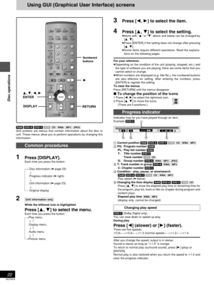 Page 22RQT6924
22
Disc operations
Using GUI (Graphical User Interface) screens
[RAM] [DVD-A] [DVD-V][VCD] [CD]][WMA] [MP3] [JPEG]
GUI screens are menus that contain information about the disc or
unit. These menus allow you to perform operations by changing this
information.
Common procedures
1Press [DISPLAY].
Each time you press the button:
[>Disc information (➡ page 23)
l;
lProgress indicator (➡ right)
l;
lUnit information (➡ page 23)
l;
{=Original display
2[Unit\information\only]
While the leftmost icon is...