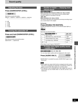 Page 2929
RQT6924
Sound field/sound quality operations
Adjusting the bass
Press [SUBWOOFER LEVEL].
Each time you press the button:
SUB W 1>SUB W 2>SUB W 3>SUB W 4>SUB W 0
   ^_______-----------------------------------------------------}
0 : 0 dB
1 : i3 dB
2 : i5 dB
3 : i8 dB
4 : i10 dB
Turning the subwoofer off
Press and hold [SUBWOOFER LEVEL].
Each time you press and hold the button:
SUB W OFF() SUB W ON
Double re-master —  Enjoying more
natural sound
[RAM] [DVD-A] [DVD-V][CD]
Discs recorded with 2-channel...