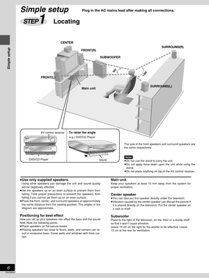 Page 6Simple setup
RQT6924
6
SA-DT310SELECTDIGITAL
INPUTÍ/IAV CONTROL RECEIVERDOWN UPVOLUMEË
DVD / CD PLAYERDOUBLE
RE-MASTERSL-DT310SL-DT310DVD / CD PLAYERDOUBLE
RE-MASTER
CENTER
FRONT(R)SURROUND(R)
SURROUND(L) SUBWOOFER
FRONT(L)
To raise the angle
e.g.) DVD/CD Player
DVD/CD PlayerAV control receiver
Stand
Simple setup
STEP1Locating
≥Use only supplied speakers≥Using other speakers can damage the unit and sound quality
will be negatively affected.
≥Set the speakers up on an even surface to prevent them from...