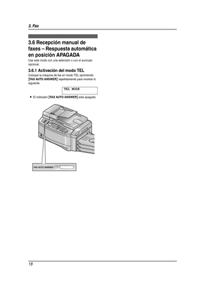 Page 183. Fax
18
3.6 Recepción manual de 
faxes – Respuesta automática 
en posición APAGADA
Use este modo con una extensión o con el auricular 
opcional.
3.6.1 Activación del modo TEL
Coloque la máquina de fax en modo TEL oprimiendo 
{FAX AUTO ANSWER} repetidamente para mostrar lo 
siguiente.
TEL MODE
LEl indicador {FAX AUTO ANSWER} está apagado.
FLB851(QRG)-PFQW2287YA-es.book  Page 18  Wednesday, September 7, 2005  11:26 AM 