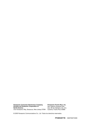 Page 28PFQW2287YB     CM0705DT2095PFQW2287YBCM0705DT2095 Panasonic Consumer Electronics Company, 
División de Panasonic Corporation of 
North America
One Panasonic Way, Secaucus, New Jersey 07094Panasonic Puerto Rico, Inc.
San Gabriel Industrial Park,
Ave. 65 de Infantería, Km. 9.5,
Carolina, Puerto Rico 00985
2005 Panasonic Communications Co., Ltd. Todos los derechos reservados.
FLB851(QRG)-PFQW2287YA-es.book  Page 28  Wednesday, September 7, 2005  11:26 AM 