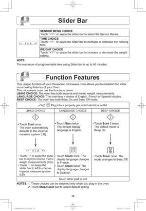 Page 1412
Slider Bar
SENSOR MENU CHOICE
Touch “+”/“-” or swipe the slider bar to select the Sensor Menus.
TIME CHOICE
Touch “+”/“-” or swipe the slider bar to increase or decrease the cooking 
time.
WEIGHT CHOICE
Touch “+”/“-” or swipe the slider bar to increase or decrease the weight 
setting.
NOTE: 
The maximum of programmable time using Slider bar is up to 90 minutes.
Function Features
This unique function of your Panasonic microwave oven allows you to establish the initial 
non-cooking features of your...