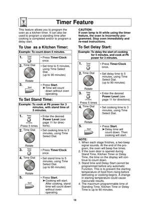 Page 2018
Timer Feature
NOTE:
1. When each stage finishes, a two-beepsignal sounds. At the end of the pro-
gram, the oven will beep five times.
2. If the oven door is opened during Stand Time, Kitchen Timer or Delay
Time, the time on the display will con-
tinue to count down.
3. Stand time and Delay Start cannot be programmed before any automatic
Function. This is to prevent the starting
temperature of food from rising before
defrosting or cooking begins. A change
in starting temperature could cause
inaccurate...