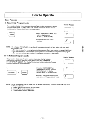 Page 15How to Operate
Other Features
A. To Activate Program Lock:
This procedure Locks the control panel Memory Pads into their programmed heatingtimes and power levels. DO NOT OPEN THE DOOR. The Display Window musl beblank before the Program Lock feature can be activated.
@.Press and hold in the PROG. Pad
until the display showsP and L. (for 6 seconds)
.Program Lock feature is now
activated.
NOTE: Do not press PROG. Pad for longer than 30 seconds continuously, or false failure code may result..ln Program Lock...