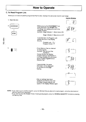 Page 16How to Operate
Display Window
l------n 
-l
I LJ
[bFrFl
PBMr--)lEr | |
l, L l
r--+q-+=+--rItrI
[_, i
ru
,P462.
I e cg l
___+rr_+____lItrl
l_,1
C. To Read Program List:
Allows you to review all currently programmed Pad Number, heating time and power level for each stage.
1. Open the door.
.While pressing the STOP/RESET Pad,press and hold in the START Pad.The Beep Tone setting will show in theDisplay Window.Example: Stage Indicator 1: Beep tone is ON
Stage Indicator 2: Beep tone is OFF
2 seconds later, the...