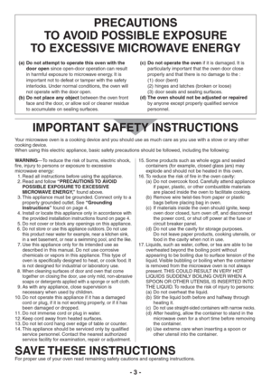 Page 3- 3 -
PRECAUTIONS 
TO AVOID POSSIBLE EXPOSURE 
TO EXCESSIVE MICROWAVE ENERGY
Do not attempt to operate this oven with the  (a) 
door open since open-door operation can result 
in harmful exposure to microwave energy. It is 
important not to defeat or tamper with the safety 
interlocks. Under normal conditions, the oven will 
not operate with the door open.
Do not place any object  (b) between the oven front 
face and the door, or allow soil or cleaner residue 
to accumulate on sealing surfaces.Do not...