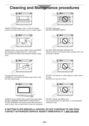 Page 23- 23 -
Cleaning and Maintenance procedures
ALWAYS COVER pan(s). Use a ½ Pan for smaller 
portions and add a little water in pan to create steam.DO NOT stack pans.
DO NOT OPERATE EMPTY!
ALWAYS clean oven interior DAILY with rag SOAKED 
with Sanitizer, set Microwave for 1 minute and 
30 seconds-this softens any hardened residue inside 
oven.DO NOT HEAT BAGGED PRODUCTS!  
Place the food in a microwave-safe container with a lid
and heat or defrost.
The rag will now be very hot.  
CAREFULLY, and without...