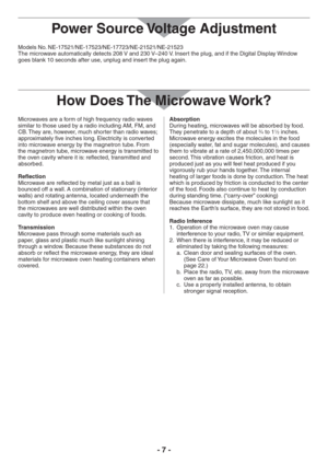Page 7- 7 -
Models No. NE-17521/NE-17523/NE-17723/NE-21521/NE-21523
The microwave automatically detects 208 V and 230 V–240 V. Insert the plug, and if the Digital Display Window 
goes blank 10 seconds after use, unplug and insert the plug again.
How Does The Microwave Work?
Microwaves are a form of high frequency radio waves 
similar to those used by a radio including AM, FM, and 
CB. They are, however, much shorter than radio waves; 
approximately five inches long. Electricity is converted 
into microwave...