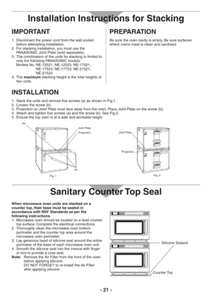 Page 21- 21 -
IMPORTANT
Disconnect the power cord from the wall socket  1. 
before attempting installation.
For stacking installation, you must use the  2. 
PANASONIC Joint Plate (sold separately).
The combination of the units for stacking is limited to  3. 
only the following PANASONIC models: 
Models No.NE-12521, NE-12523, NE-17521, 
NE-17523, NE-17723, NE-21521, 
NE-21523
The  4. maximum stacking height is the total heights of 
two units.
PREPARATION
Be sure the oven cavity is empty. Be sure surfaces...