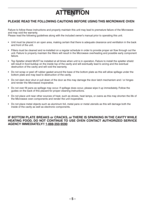 Page 5- 5 -
PLEASE READ THE FOLLOWING CAUTIONS BEFORE USING THIS MICROWAVE OVEN
Failure to follow these instructions and properly maintain this unit may lead to premature failure of the Microwave 
and may void the warranty.  
Please read the following guidelines along with the included owner’s manual prior to operating this unit.
s 5NITMUSTBEPLACEDINANOPENAREAMAKINGCERTAINTHATTHEREISADEQUATECLEARANCEANDVENTILATIONINTHEBACK
and front of the unit.
s &ILTERSMINORDERTOPROVIDEPROPERAIRFLOWTHROUGHOUTTHE
unit....