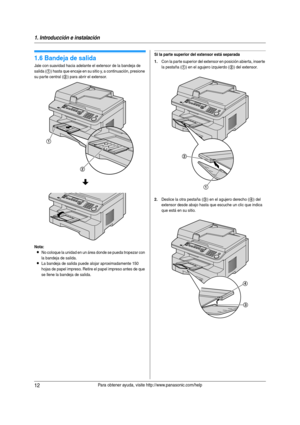 Page 121. Introducción e instalación
12Para obtener ayuda, visite http://www.panasonic.com/help
1.6 Bandeja de salida
Jale con suavidad hacia adelante el extensor de la bandeja de 
salida (
1) hasta que encaje en su sitio y, a continuación, presione 
su parte central (
2) para abrir el extensor.
Nota:
LNo coloque la unidad en un área donde se pueda tropezar con 
la bandeja de salida.
LLa bandeja de salida puede alojar aproximadamente 150 
hojas de papel impreso. Retire el papel impreso antes de que 
se llene la...