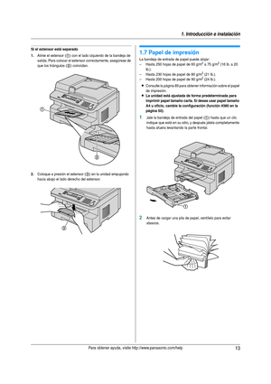 Page 131. Introducción e instalación
13Para obtener ayuda, visite http://www.panasonic.com/help
Si el extensor está separado
1.
Alinie el extensor (1) con el lado izquierdo de la bandeja de 
salida. Para colocar el extensor correctamente, asegúrese de 
que los triángulos (
2) coincidan.
2.Coloque a presión el extensor (3) en la unidad empujando 
hacia abajo el lado derecho del extensor.
1.7 Papel de impresión
La bandeja de entrada de papel puede alojar :
– Hasta 250 hojas de papel de 60 g/m2 a 75 g/m2 (16 lb. a...