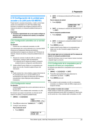 Page 212. Preparación
21Para obtener ayuda, visite http://www.panasonic.com/help
2.10 Configuración de la unidad para 
acceder a la LAN (solo KX-MB781)
Puede imprimir y escanear documentos, o recibir y enviar faxes 
usando una computadora en la LAN. Para habilitar estas 
funciones, es necesario que configure la dirección de IP, la 
máscara de subred y la compuer ta predeterminada para la 
unidad.
Importante:
LConsulte al administrador de su red cuando configure la 
dirección de IP, la máscara de la subred y la...