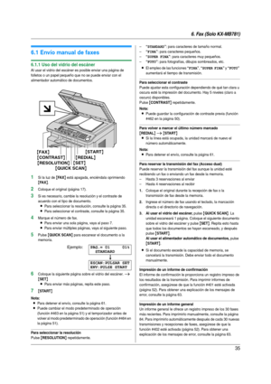 Page 356. Fax (Solo KX-MB781)
35
6 Fax (So lo KX-MB781) Envío  de  fa xe s
6.1 Envío manual de faxes
6.1.1 Uso del vidrio del escáner
Al usar el vidrio del escáner es posible enviar una página de 
folletos o un papel pequeño que no se puede enviar con el 
alimentador automático de documentos.
1Si la luz de {FA X} está apagada, enciéndala oprimiendo 
{FA X}.
2Coloque el original (página 17).
3Si es necesario, cambie la resolución y el contraste de 
acuerdo con el tipo de documento.
LPara seleccionar la...