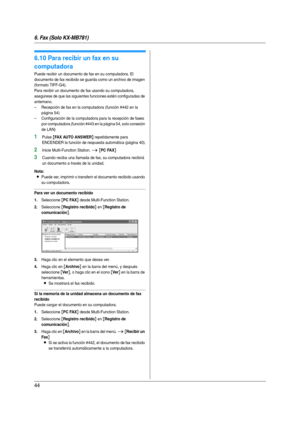 Page 446. Fax (Solo KX-MB781)
44
6.10 Para recibir un fax en su 
computadora
Puede recibir un documento de fax en su computadora. El 
documento de fax recibido se guarda como un archivo de imagen 
(formato TIFF-G4).
Para recibir un documento de fax usando su computadora, 
asegúrese de que las siguientes funciones estén configuradas de 
antemano.
– Recepción de fax en la computadora (función #442 en la 
página 54)
– Configuración de la computadora para la recepción de faxes 
por computadora (función #443 en la...