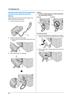 Page 6210. Información útil
62
10.4 Auricular opcional (solo KX-
MB781)
Puede añadir el auricular opcional. Consulte la página 6 para 
obtener información de los accesorios.
1Conecte el cable del auricular (1).
2Conecte el conector del auricular (2).
LRetire el sello de la toma de conexión del auricular si está 
colocado.
3Inser te la pestaña (3) y el reborde (4).
Atención:
LAl mover la unidad, asegúrese de sujetarla desde abajo. 
No la sujete desde el auricular.
Para sacar el auricular
1.
Jale el auricular...