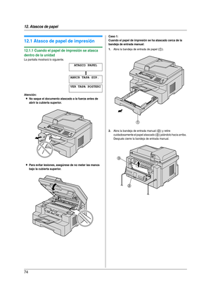 Page 7412. Atascos de papel
74
12 Atasc os  de p apel Atas cos  de  pap el
12.1 Atasco de papel de impresión
12.1.1 Cuando el papel de impresión se atasca 
dentro de la unidad
La pantalla mostrará lo siguiente.
ATASCO PAPEL
b
ABRIR TAPA SUP.
VER TAPA POSTERI
Atención:
LNo saque el documento atascado a la fuerza antes de 
abrir la cubierta superior.
LPara evitar lesiones, asegúrese de no meter las manos 
bajo la cubierta superior.Caso 1:
Cuando el papel de impresión se ha atascado cerca de la 
bandeja de entrada...