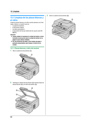 Page 8013. Limpieza
80
13 Limpiez a Li mpi eza
13.1 Limpieza de las placas blancas y 
el vidrio
Limpie las placas blancas y el vidrio cuando aparezca una línea 
negra o blanca o un patrón sucio en:
– su papel de impresión,
– el documento original,
– los datos escaneados o
– el documento de fax que recibió del otro usuario (solo KX-
MB781).
Atención:
LTenga cuidado al manipular la unidad de tambor y toner. 
Consulte la precaución para la unidad de tambor en la 
página 9 para obtener detalles.
LNo use productos...