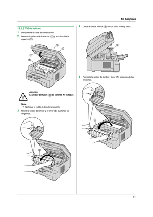 Page 8113. Limpieza
81
13.1.2 Vidrio inferior
1Desconecte el cable de alimentación.
2Levante la palanca de liberación (1) y abra la cubierta 
superior (
2).
Nota:
LNo toque el rodillo de transferencia (4).
3Retire la unidad de tambor y el toner (5) sujetando las 
lengüetas.
4Limpie el cristal inferior (6) con un paño suave y seco.
5Reinstale la unidad de tambor y toner (7) sosteniendo las 
lengüetas.
Atención:
La unidad del fusor (
3) se calienta. No la toque.
1
3
2
4
5
6
7
MB271-781-PFQX2723ZA-OI-es.book  Page...