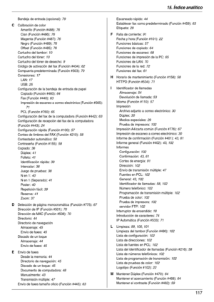 Page 11715. Índice analítico
117
Bandeja de entrada (opcional): 79
C Calibración de color
Amarillo (Función #488)
: 76
Cian (Función #486)
: 76
Magenta (Función #487)
: 76
Negro (Función #489)
: 76
Offset (Función #485)
: 76
Cartucho del tambor
: 10
Cartucho del tóner
: 10
Cartucho del tóner de desecho
: 9
Código de activación del fax (Función #434)
: 62
Compuer ta predeterminada (Función #503)
: 70
Conexiones
: 17
LAN
: 17
USB
: 25
Configuración de la bandeja de entrada de papel
Copiado (Función #460)
: 64
Fax...