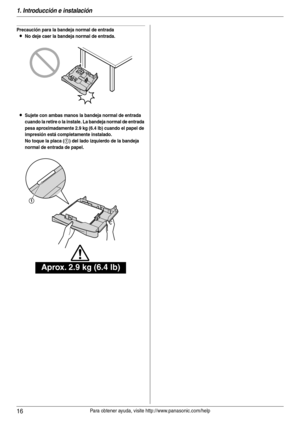 Page 161. Introducción e instalación
16Para obtener ayuda, visite http://www.panasonic.com/help
Precaución para la bandeja normal de entrada
LNo deje caer la bandeja normal de entrada.
LSujete con ambas manos la bandeja normal de entrada 
cuando la retire o la instale. La bandeja normal de entrada 
pesa aproximadamente 2.9 kg (6.4 lb) cuando el papel de 
impresión está completamente instalado.
No toque la placa (
1) del lado izquierdo de la bandeja 
normal de entrada de papel.
Aprox. 2.9 kg (6.4 lb)
1 