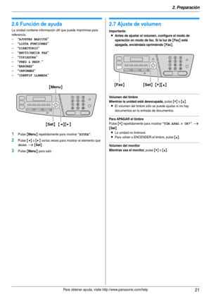 Page 212. Preparación
21Para obtener ayuda, visite http://www.panasonic.com/help
Ay uda
2.6 Función de ayuda
La unidad contiene información útil que puede imprimirse para 
referencia.
–
“AJUSTES BASICOS”
–“LISTA FUNCIONES”
–“DIRECTORIO”
–“ENVÍO/RECIB FAX”
–“COPIADORA”
–“PREG & RESP.”
–“ERRORES”
–“INFORMES”
–“IDENTIF LLAMADA”
1Pulse {Menu} repetidamente para mostrar “AYUDA”.
2Pulse {} varias veces para mostrar el elemento que 
desee. 
i {Set}
3Pulse {Menu} para salir.
Vo l u me n
2.7 Ajuste de volumen...