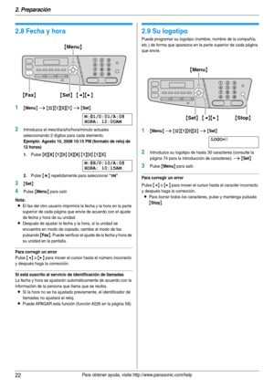 Page 222. Preparación
22Para obtener ayuda, visite http://www.panasonic.com/help
Programaci ón i nic ial
2.8 Fecha y hora
1{Menu} i {#}{1}{0}{1} i {Set}
M:|
01/D:01/A:08
HORA: 12:00AM
2Introduzca el mes/día/año/hora/minuto actuales 
seleccionando 2 dígitos para cada elemento.
Ejemplo: Agosto 10, 2008 10:15 PM (formato de reloj de 
12 horas)
1.
Pulse {0}{8} {1}{0} {0}{8} {1}{0} {1}{5}.
M:|
08/D:10/A:08
HORA: 10:15AM
2.Pulse {*} repetidamente para seleccionar “PM”.
3{Set}
4Pulse {Menu} para salir.
Nota:
LEl fax...