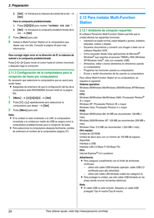 Page 242. Preparación
24Para obtener ayuda, visite http://www.panasonic.com/help
2.{Set} i Introduzca la máscara de subred de la red. i 
{Set}
Para la compuerta predeterminada:
1.
Pulse {5}{0}{3} para mostrar “GATEWAY POR DEF.”.
2.{Set} i Introduzca la compuerta predeterminada de la 
red. 
i {Set}
5Pulse {Menu} para salir.
6Instale la Multi-Function Station en la computadora que 
desee usar con ella. Consulte la página 24 para más 
información.
Para corregir algún error en la dirección de IP, la máscara de...