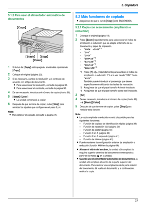 Page 375. Copiadora
37
5.1.2 Para usar el alimentador automático de 
documentos
1Si la luz de {Copy} está apagada, enciéndala oprimiendo 
{Copy}.
2Coloque el original (página 20).
3Si es necesario, cambie la resolución y el contraste de 
acuerdo con el tipo de documento.
LPara seleccionar la resolución, consulte la página 36.
LPara seleccionar el contraste, consulte la página 36.
4De ser necesario, introduzca el número de copias (hasta 99).
5{Black}/{Color}
L
La unidad comenzará a copiar.
6Después de que...