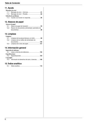 Page 6Tabla de Contenido
6
11. Ayuda
Mensajes de error
11.1 Mensajes de error – Informes ...................................81
11.2 Mensajes de error – Pantalla ....................................82
Solución de problemas
11.3 Cuando una función no responda.............................85
12. Atascos de papel
Atascos de papel
12.1 Atasco de papel de impresión ..................................93
12.2 Atascos de documentos (alimentador automático de 
documentos)...