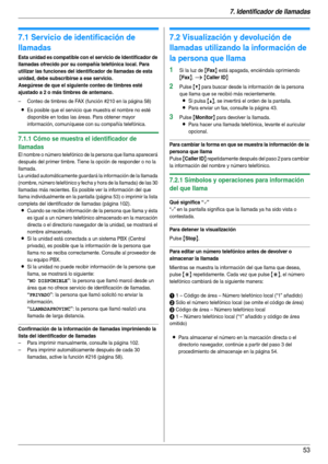 Page 537. Identificador de llamadas
53
7 I denti fic ador de l lamadas Identif icador de llamadas
7.1 Servicio de identificación de 
llamadas
Esta unidad es compatible con el servicio de Identificador de 
llamadas ofrecido por su compañía telefónica local. Para 
utilizar las funciones del identificador de llamadas de esta 
unidad, debe subscribirse a ese servicio.
Asegúrese de que el siguiente conteo de timbres esté 
ajustado a 2 o más timbres de antemano.
– Conteo de timbres de FAX (función #210 en la página...