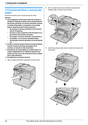 Page 101. Introducción e instalación
10Para obtener ayuda, visite http://www.panasonic.com/help
Ins tal aci ón
1.5 Cartucho del tóner y cartucho del 
tambor
El cartucho del tóner que se incluye es para uso inicial.
Atención:
LLea las siguientes instrucciones antes de comenzar la 
instalación. Después de leerlas, abra la bolsa protectora 
del cartucho del tambor. El cartucho del tambor contiene 
un tambor fotosensible. La exposición a la luz puede 
dañarlo. Después de abrir la bolsa protectora:
– No exponga el...