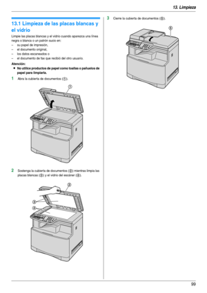 Page 9913. Limpieza
99
13 Limpiez a Li mpi eza
13.1 Limpieza de las placas blancas y 
el vidrio
Limpie las placas blancas y el vidrio cuando aparezca una línea 
negra o blanca o un patrón sucio en:
– su papel de impresión,
– el documento original,
– los datos escaneados o
– el documento de fax que recibió del otro usuario.
Atención:
LNo utilice productos de papel como toallas o pañuelos de 
papel para limpiarla.
1Abra la cubier ta de documentos (1).
2Sostenga la cubier ta de documentos (2) mientras limpia las...