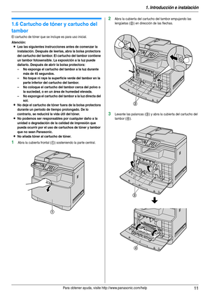 Page 111. Introducción e instalación
11Para obtener ayuda, visite http://www.panasonic.com/help
Ins tal aci ón
1.6 Cartucho de tóner y cartucho del 
tambor
El cartucho de tóner que se incluye es para uso inicial.
Atención:
LLea las siguientes instrucciones antes de comenzar la 
instalación. Después de leerlas, abra la bolsa protectora 
del cartucho del tambor. El cartucho del tambor contiene 
un tambor fotosensible. La exposición a la luz puede 
dañarlo. Después de abrir la bolsa protectora:
– No exponga el...